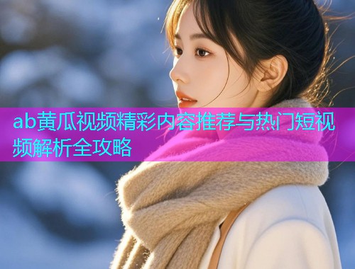 ab黄瓜视频精彩内容推荐与热门短视频解析全攻略