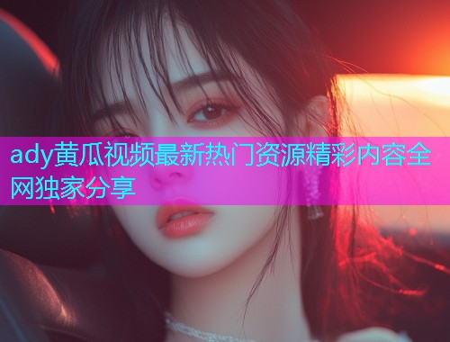 ady黄瓜视频最新热门资源精彩内容全网独家分享