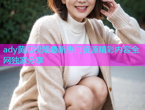 ady黄瓜视频最新热门资源精彩内容全网独家分享