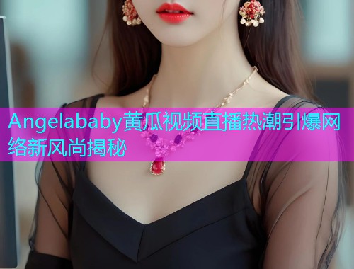 Angelababy黄瓜视频直播热潮引爆网络新风尚揭秘