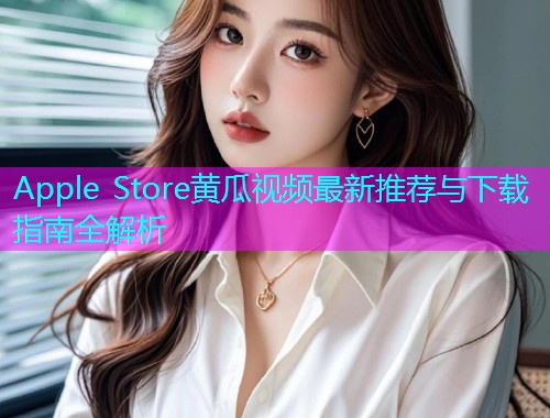 Apple Store黄瓜视频最新推荐与下载指南全解析