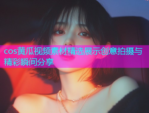 cos黄瓜视频素材精选展示创意拍摄与精彩瞬间分享