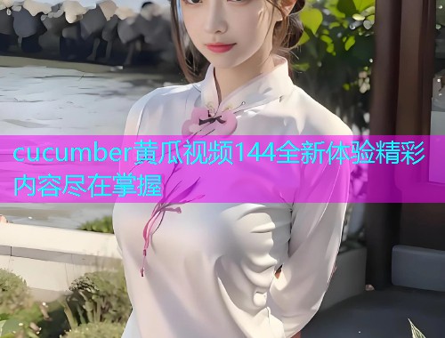 cucumber黄瓜视频144全新体验精彩内容尽在掌握