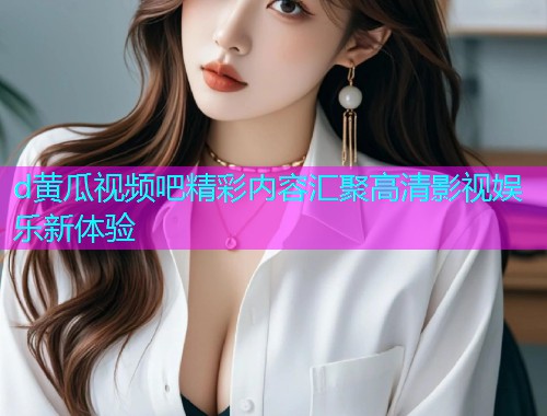 d黄瓜视频吧精彩内容汇聚高清影视娱乐新体验
