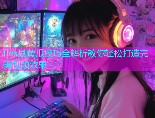 flex刷黄瓜技巧全解析教你轻松打造完美视频效果