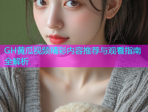 GH黄瓜视频精彩内容推荐与观看指南全解析