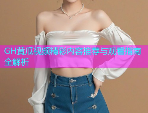GH黄瓜视频精彩内容推荐与观看指南全解析