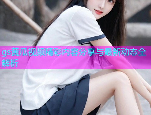 gs黄瓜视频精彩内容分享与最新动态全解析