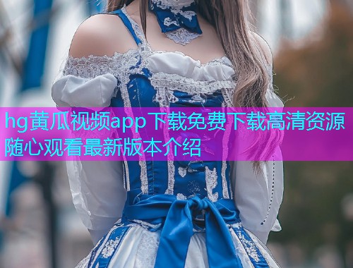 hg黄瓜视频app下载免费下载高清资源随心观看最新版本介绍