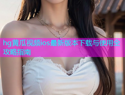 hg黄瓜视频ios最新版本下载与使用全攻略指南