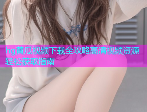 hg黄瓜视频下载全攻略高清视频资源轻松获取指南