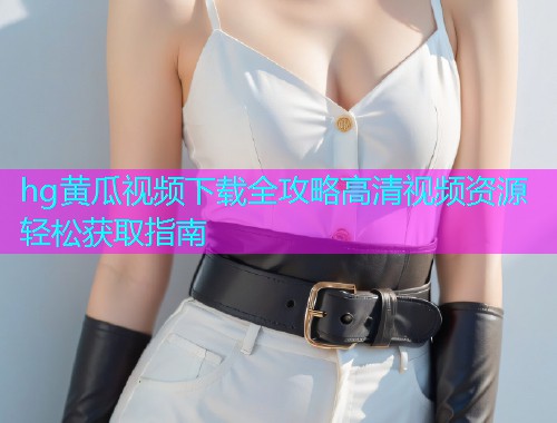 hg黄瓜视频下载全攻略高清视频资源轻松获取指南