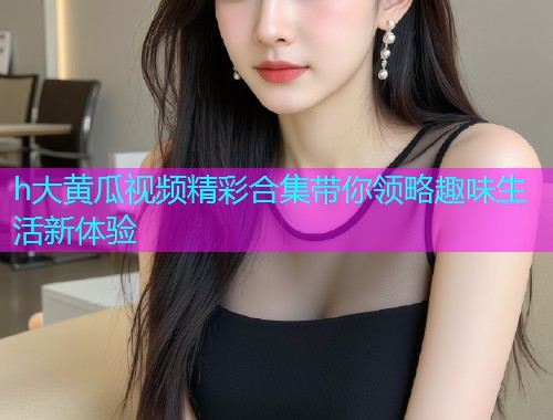 h大黄瓜视频精彩合集带你领略趣味生活新体验