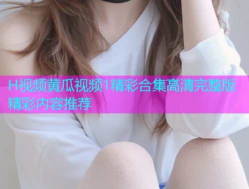 H视频黄瓜视频1精彩合集高清完整版精彩内容推荐