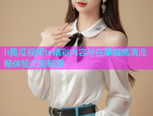 h黄瓜视频tv精彩内容尽在掌握高清流畅体验无限畅享