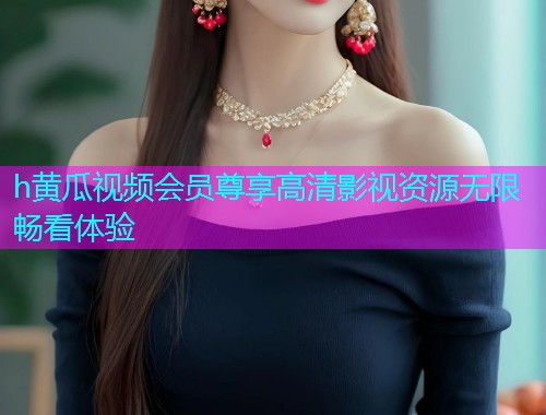h黄瓜视频会员尊享高清影视资源无限畅看体验