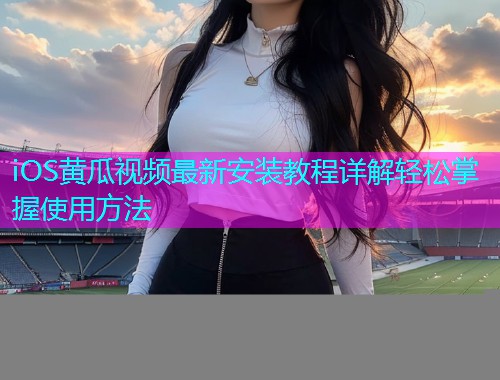 iOS黄瓜视频最新安装教程详解轻松掌握使用方法