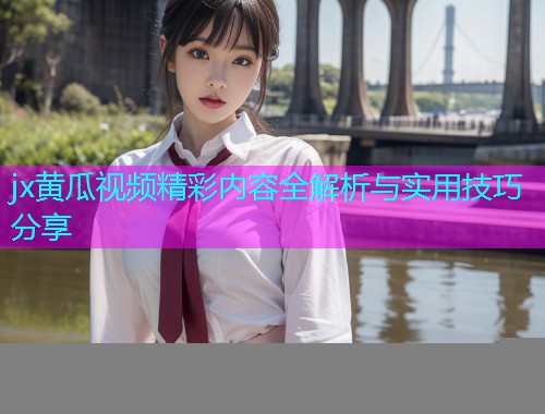 jx黄瓜视频精彩内容全解析与实用技巧分享