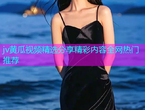 jv黄瓜视频精选分享精彩内容全网热门推荐