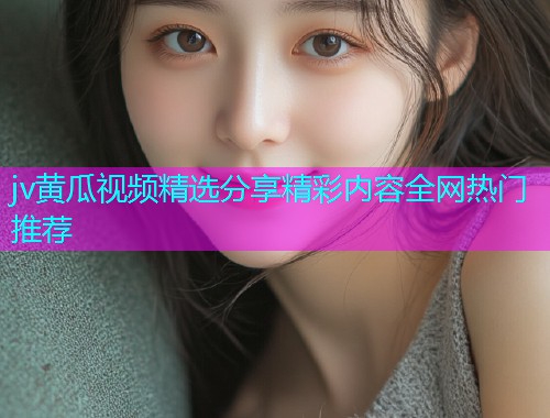 jv黄瓜视频精选分享精彩内容全网热门推荐