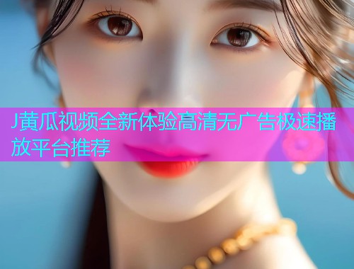 J黄瓜视频全新体验高清无广告极速播放平台推荐