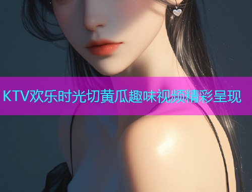 KTV欢乐时光切黄瓜趣味视频精彩呈现