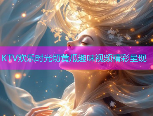KTV欢乐时光切黄瓜趣味视频精彩呈现