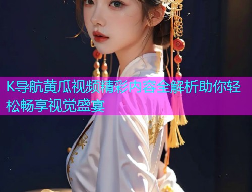 K导航黄瓜视频精彩内容全解析助你轻松畅享视觉盛宴