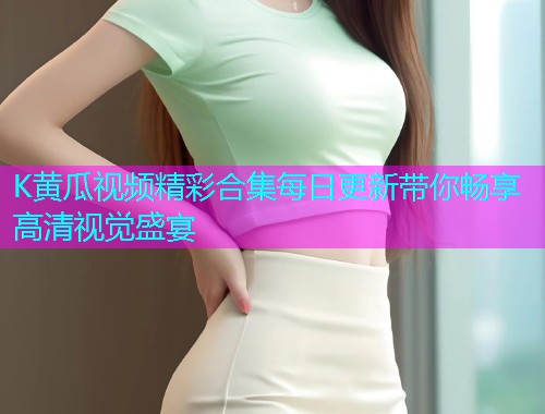 K黄瓜视频精彩合集每日更新带你畅享高清视觉盛宴