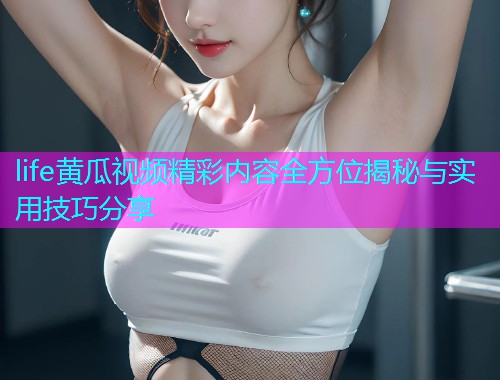 life黄瓜视频精彩内容全方位揭秘与实用技巧分享