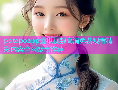 potapoapp黄瓜视频高清免费观看精彩内容全网聚合推荐