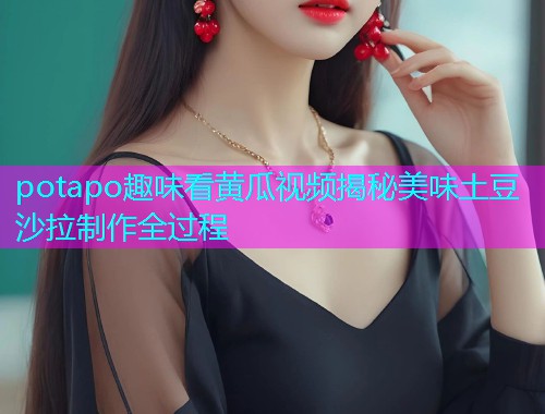 potapo趣味看黄瓜视频揭秘美味土豆沙拉制作全过程