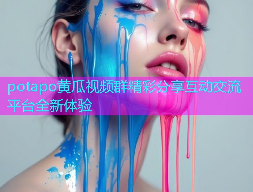 potapo黄瓜视频群精彩分享互动交流平台全新体验