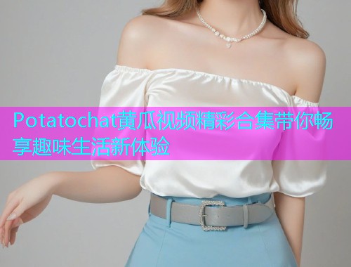 Potatochat黄瓜视频精彩合集带你畅享趣味生活新体验