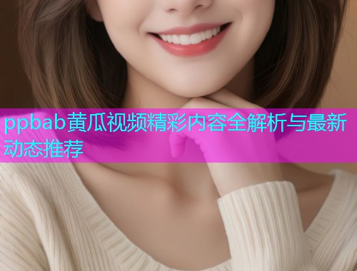 ppbab黄瓜视频精彩内容全解析与最新动态推荐