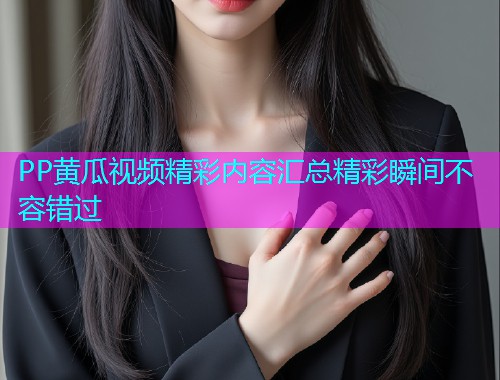 PP黄瓜视频精彩内容汇总精彩瞬间不容错过
