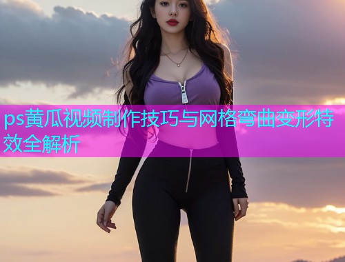 ps黄瓜视频制作技巧与网格弯曲变形特效全解析