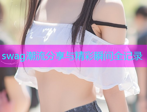 swag潮流分享与精彩瞬间全记录