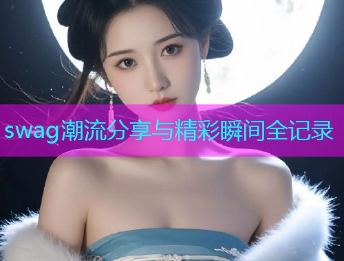 swag潮流分享与精彩瞬间全记录