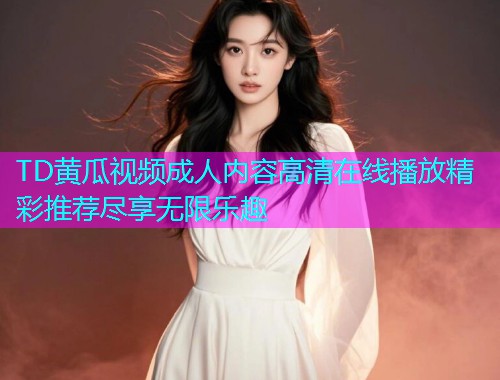 TD黄瓜视频成人内容高清在线播放精彩推荐尽享无限乐趣