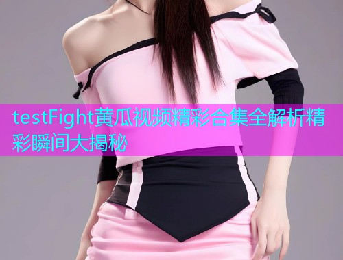 testFight黄瓜视频精彩合集全解析精彩瞬间大揭秘