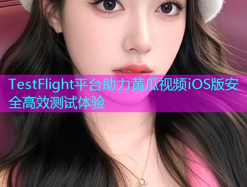 TestFlight平台助力黄瓜视频iOS版安全高效测试体验