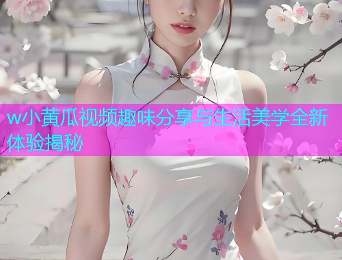 w小黄瓜视频趣味分享与生活美学全新体验揭秘