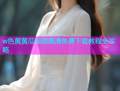 w色黄黄瓜视频高清免费下载教程全攻略