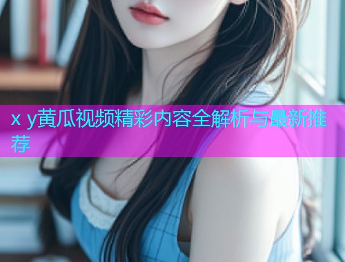 x y黄瓜视频精彩内容全解析与最新推荐