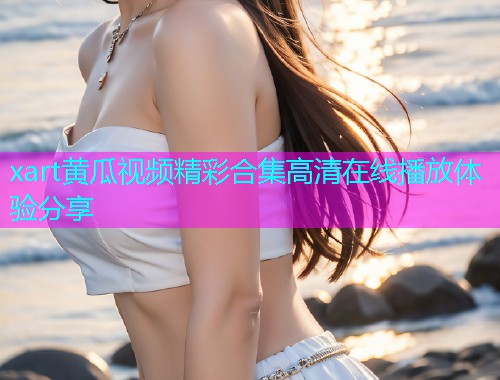 xart黄瓜视频精彩合集高清在线播放体验分享