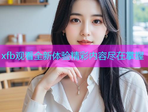 xfb观看全新体验精彩内容尽在掌握