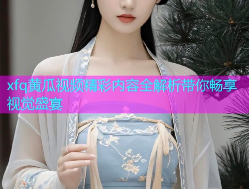 xfq黄瓜视频精彩内容全解析带你畅享视觉盛宴