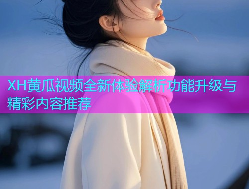 XH黄瓜视频全新体验解析功能升级与精彩内容推荐