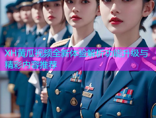 XH黄瓜视频全新体验解析功能升级与精彩内容推荐